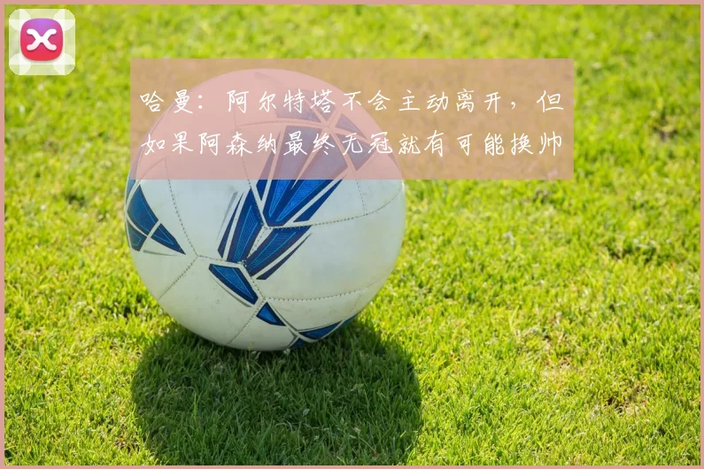 哈曼：阿尔特塔不会主动离开，但如果阿森纳最终无冠就有可能换帅