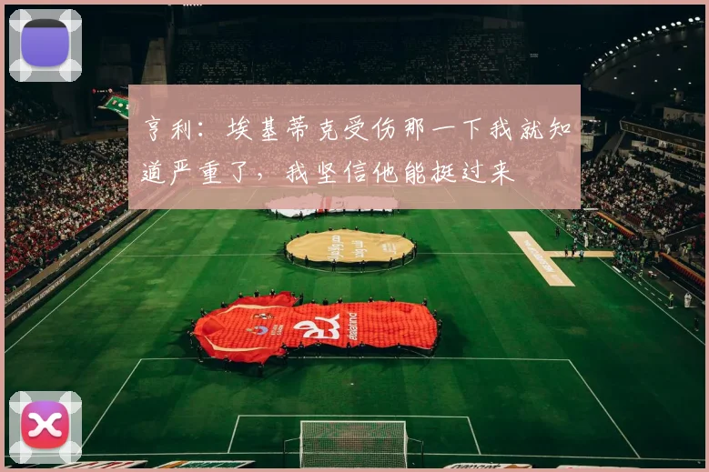 亨利：埃基蒂克受伤那一下我就知道严重了，我坚信他能挺过来