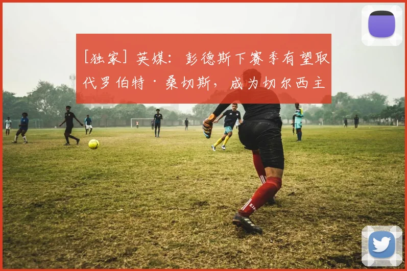 [独家] 英媒：彭德斯下赛季有望取代罗伯特·桑切斯，成为切尔西主力门将